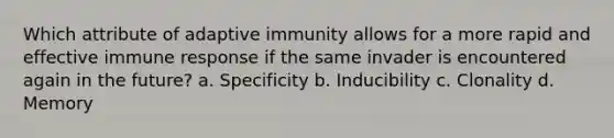 Which attribute of adaptive immunity allows for a more rapid and effective immune response if the same invader is encountered again in the future? a. Specificity b. Inducibility c. Clonality d. Memory