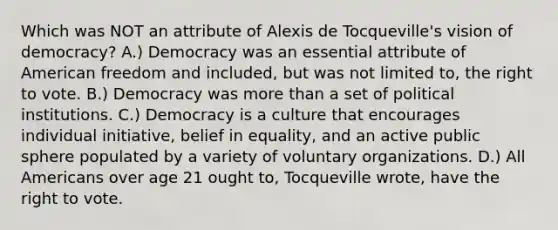 Which was NOT an attribute of Alexis de Tocqueville's vision of democracy? A.) Democracy was an essential attribute of American freedom and included, but was not limited to, <a href='https://www.questionai.com/knowledge/kr9tEqZQot-the-right-to-vote' class='anchor-knowledge'>the right to vote</a>. B.) Democracy was <a href='https://www.questionai.com/knowledge/keWHlEPx42-more-than' class='anchor-knowledge'>more than</a> a set of political institutions. C.) Democracy is a culture that encourages individual initiative, belief in equality, and an active public sphere populated by a variety of voluntary organizations. D.) All Americans over age 21 ought to, Tocqueville wrote, have the right to vote.