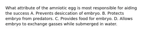 What attribute of the amniotic egg is most responsible for aiding the success A. Prevents desiccation of embryo. B. Protects embryo from predators. C. Provides food for embryo. D. Allows embryo to exchange gasses while submerged in water.