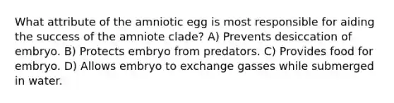 What attribute of the amniotic egg is most responsible for aiding the success of the amniote clade? A) Prevents desiccation of embryo. B) Protects embryo from predators. C) Provides food for embryo. D) Allows embryo to exchange gasses while submerged in water.