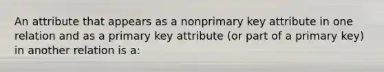 An attribute that appears as a nonprimary key attribute in one relation and as a primary key attribute (or part of a primary key) in another relation is a: