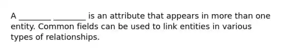 A ________ ________ is an attribute that appears in more than one entity. Common fields can be used to link entities in various types of relationships.