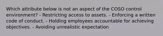 Which attribute below is not an aspect of the COSO control environment? - Restricting access to assets. - Enforcing a written code of conduct. - Holding employees accountable for achieving objectives. - Avoiding unrealistic expectation