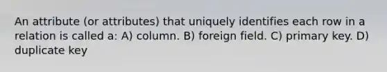 An attribute (or attributes) that uniquely identifies each row in a relation is called a: A) column. B) foreign field. C) primary key. D) duplicate key