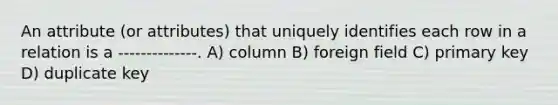 An attribute (or attributes) that uniquely identifies each row in a relation is a --------------. A) column B) foreign field C) primary key D) duplicate key