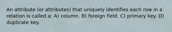 An attribute (or attributes) that uniquely identifies each row in a relation is called a: A) column. B) foreign field. C) primary key. D) duplicate key.