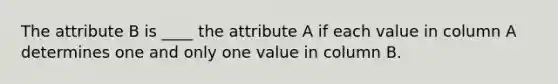 The attribute B is ____ the attribute A if each value in column A determines one and only one value in column B.