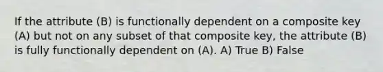 If the attribute (B) is functionally dependent on a composite key (A) but not on any subset of that composite key, the attribute (B) is fully functionally dependent on (A). A) True B) False