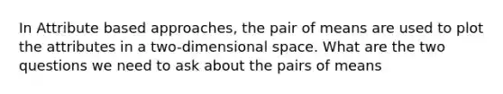 In Attribute based approaches, the pair of means are used to plot the attributes in a two-dimensional space. What are the two questions we need to ask about the pairs of means