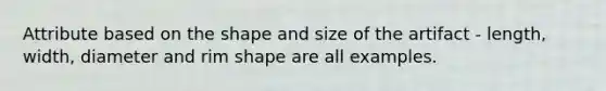 Attribute based on the shape and size of the artifact - length, width, diameter and rim shape are all examples.