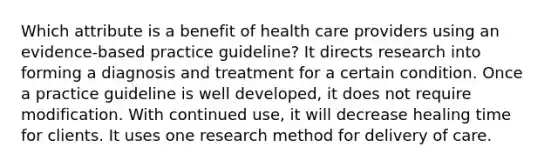 Which attribute is a benefit of health care providers using an evidence-based practice guideline? It directs research into forming a diagnosis and treatment for a certain condition. Once a practice guideline is well developed, it does not require modification. With continued use, it will decrease healing time for clients. It uses one research method for delivery of care.