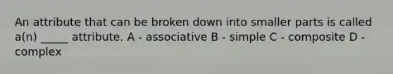 An attribute that can be broken down into smaller parts is called a(n) _____ attribute. A - associative B - simple C - composite D - complex