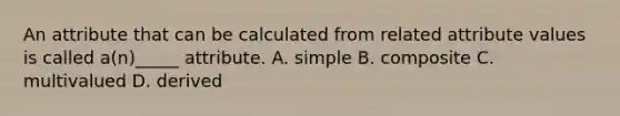 An attribute that can be calculated from related attribute values is called a(n)_____ attribute. A. simple B. composite C. multivalued D. derived