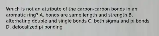 Which is not an attribute of the carbon-carbon bonds in an aromatic ring? A. bonds are same length and strength B. alternating double and single bonds C. both sigma and pi bonds D. delocalized pi bonding