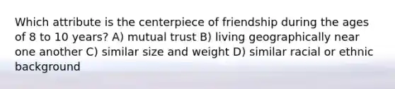 Which attribute is the centerpiece of friendship during the ages of 8 to 10 years? A) mutual trust B) living geographically near one another C) similar size and weight D) similar racial or ethnic background