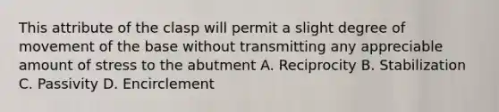 This attribute of the clasp will permit a slight degree of movement of the base without transmitting any appreciable amount of stress to the abutment A. Reciprocity B. Stabilization C. Passivity D. Encirclement