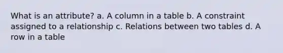 What is an attribute? a. A column in a table b. A constraint assigned to a relationship c. Relations between two tables d. A row in a table