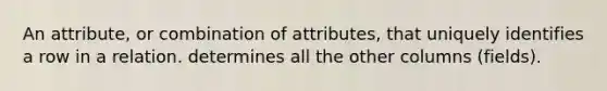 An attribute, or combination of attributes, that uniquely identifies a row in a relation. determines all the other columns (fields).