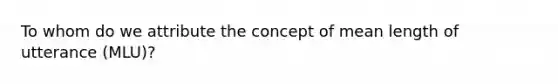 To whom do we attribute the concept of mean length of utterance (MLU)?​