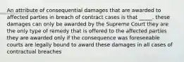 An attribute of consequential damages that are awarded to affected parties in breach of contract cases is that _____. these damages can only be awarded by the Supreme Court they are the only type of remedy that is offered to the affected parties they are awarded only if the consequence was foreseeable courts are legally bound to award these damages in all cases of contractual breaches