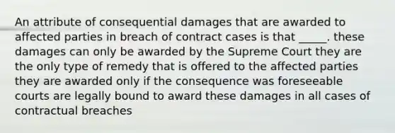 An attribute of consequential damages that are awarded to affected parties in breach of contract cases is that _____. these damages can only be awarded by the Supreme Court they are the only type of remedy that is offered to the affected parties they are awarded only if the consequence was foreseeable courts are legally bound to award these damages in all cases of contractual breaches