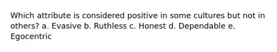 Which attribute is considered positive in some cultures but not in others? a. Evasive b. Ruthless c. Honest d. Dependable e. Egocentric