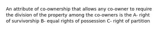 An attribute of co-ownership that allows any co-owner to require the division of the property among the co-owners is the A- right of survivorship B- equal rights of possession C- right of partition