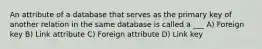 An attribute of a database that serves as the primary key of another relation in the same database is called a ___ A) Foreign key B) Link attribute C) Foreign attribute D) Link key