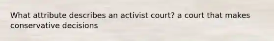 What attribute describes an activist court? a court that makes conservative decisions