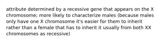 attribute determined by a recessive gene that appears on the X chromosome; more likely to characterize males (because males only have one X chromosome it's easier for them to inherit rather than a female that has to inherit it usually from both XX chromosomes as recessive)