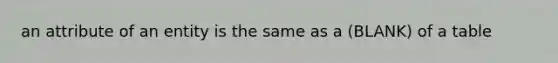 an attribute of an entity is the same as a (BLANK) of a table