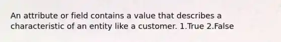 An attribute or field contains a value that describes a characteristic of an entity like a customer. 1.True 2.False