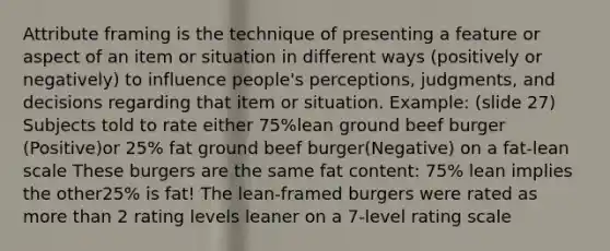 Attribute framing is the technique of presenting a feature or aspect of an item or situation in different ways (positively or negatively) to influence people's perceptions, judgments, and decisions regarding that item or situation. Example: (slide 27) Subjects told to rate either 75%lean ground beef burger (Positive)or 25% fat ground beef burger(Negative) on a fat-lean scale These burgers are the same fat content: 75% lean implies the other25% is fat! The lean-framed burgers were rated as more than 2 rating levels leaner on a 7-level rating scale