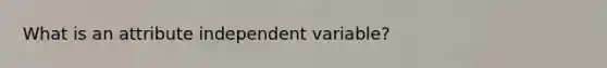 What is an attribute independent variable?