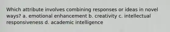 Which attribute involves combining responses or ideas in novel ways? a. emotional enhancement b. creativity c. intellectual responsiveness d. academic intelligence