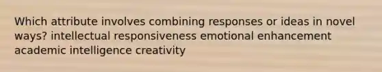 Which attribute involves combining responses or ideas in novel ways? intellectual responsiveness emotional enhancement academic intelligence creativity