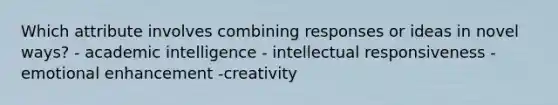 Which attribute involves combining responses or ideas in novel ways? - academic intelligence - intellectual responsiveness -emotional enhancement -creativity