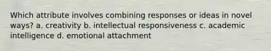 Which attribute involves combining responses or ideas in novel ways? a. creativity b. intellectual responsiveness c. academic intelligence d. emotional attachment