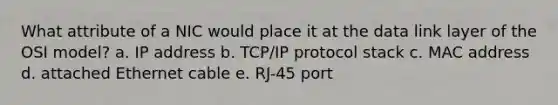 What attribute of a NIC would place it at the data link layer of the OSI model? a. IP address b. TCP/IP protocol stack c. MAC address d. attached Ethernet cable e. RJ-45 port