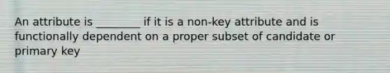 An attribute is ________ if it is a non-key attribute and is functionally dependent on a proper subset of candidate or primary key