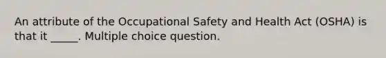 An attribute of the Occupational Safety and Health Act (OSHA) is that it _____. Multiple choice question.