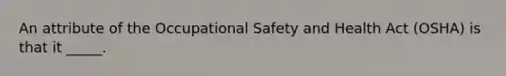 An attribute of the Occupational Safety and Health Act (OSHA) is that it _____.