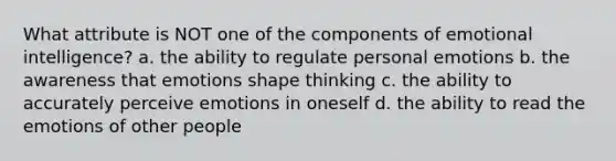 What attribute is NOT one of the components of emotional intelligence? a. the ability to regulate personal emotions b. the awareness that emotions shape thinking c. the ability to accurately perceive emotions in oneself d. the ability to read the emotions of other people