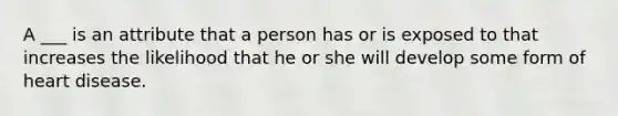 A ___ is an attribute that a person has or is exposed to that increases the likelihood that he or she will develop some form of heart disease.