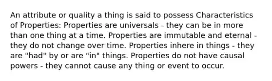 An attribute or quality a thing is said to possess Characteristics of Properties: Properties are universals - they can be in more than one thing at a time. Properties are immutable and eternal - they do not change over time. Properties inhere in things - they are "had" by or are "in" things. Properties do not have causal powers - they cannot cause any thing or event to occur.