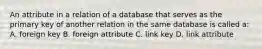 An attribute in a relation of a database that serves as the primary key of another relation in the same database is called a: A. foreign key B. foreign attribute C. link key D. link attribute