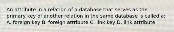 An attribute in a relation of a database that serves as the primary key of another relation in the same database is called a: A. foreign key B. foreign attribute C. link key D. link attribute