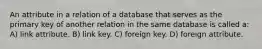 An attribute in a relation of a database that serves as the primary key of another relation in the same database is called a: A) link attribute. B) link key. C) foreign key. D) foreign attribute.