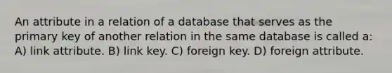 An attribute in a relation of a database that serves as the primary key of another relation in the same database is called a: A) link attribute. B) link key. C) foreign key. D) foreign attribute.