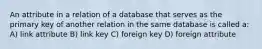 An attribute in a relation of a database that serves as the primary key of another relation in the same database is called a: A) link attribute B) link key C) foreign key D) foreign attribute